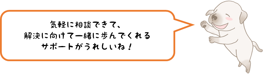 気軽に相談できて、解決に向けて一緒に歩んでくれるサポートがうれしいね！