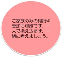 ご家族のみの相談や受診も可能です。一人で抱え込まず、一緒に考えましょう。