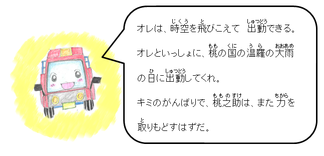 オレは、時空を飛びこえて、出動できる。オレといっしょに、桃の国の温羅の大雨の日に出動してくれ。キミのがんばりで、桃之助は、また力を取りもどすはずだ。