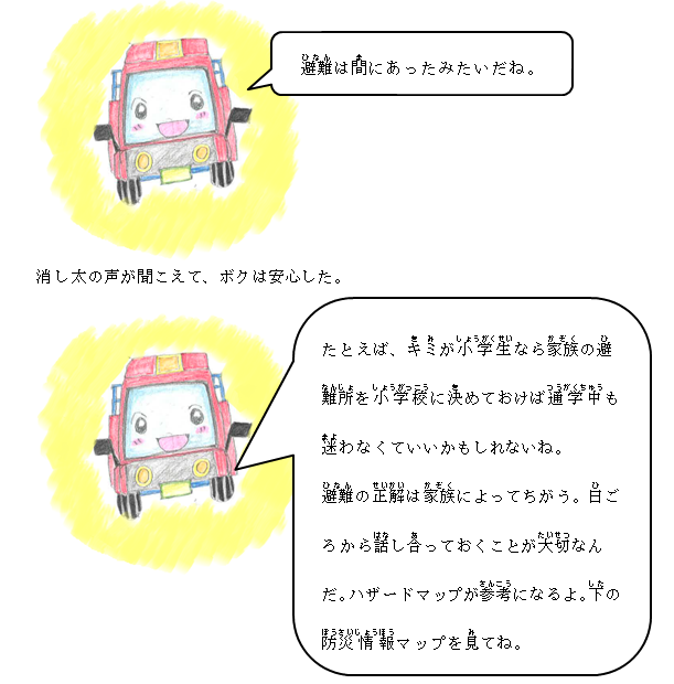 避難は間に合ったみたいだね。たとえばキミが小学生なら家族の避難所を小学校に決めておけば通学中も迷わなくていいかもしれないね。避難の正解は家族によってちがう。日ごろから話し合っておくことが大切なんだ。ハザードマップが参考になるよ。下の防災情報マップを見てね。