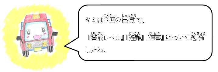 キミは今回の出動で、「警戒レベル」「避難」「備蓄」について勉強したね。