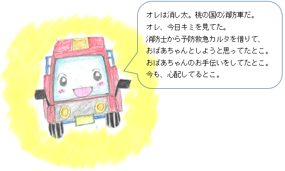 オレは消し太。桃の国の消防車だ。オレ、今日キミを見てた。消防士から予防救急カルタを借りて、おばあちゃんとしようと思ってたとこ。おばあちゃんのお手伝いをしてたとこ。今も、心配してるとこ。