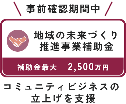 事前確認期間中  地域の未来づくり推進事業補助金  補助金最大2,500万円  コミュニティビジネスの立上げを支援