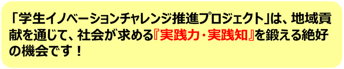 学生イノベーションチャレンジ推進プロジェクトは、地域貢献を通じて、社会が求める「実践力・実践知」を鍛える絶好の機会です。